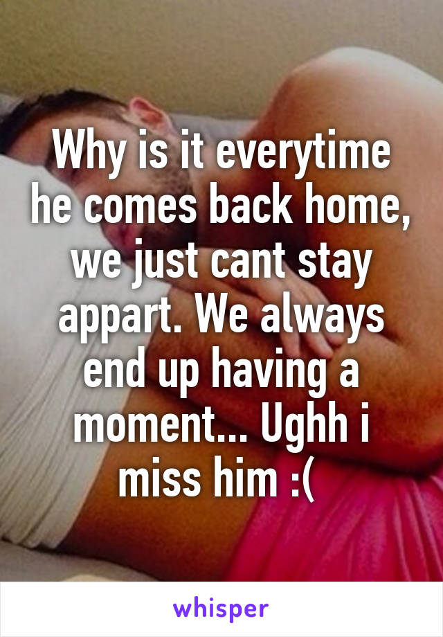 Why is it everytime he comes back home, we just cant stay appart. We always end up having a moment... Ughh i miss him :( 