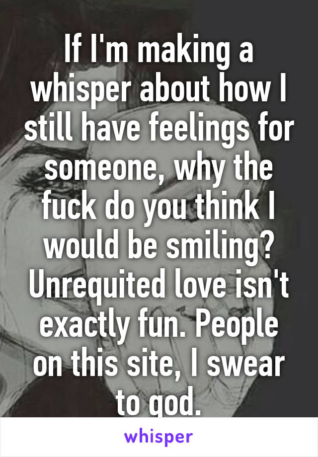 If I'm making a whisper about how I still have feelings for someone, why the fuck do you think I would be smiling? Unrequited love isn't exactly fun. People on this site, I swear to god.