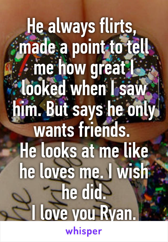 He always flirts,  made a point to tell me how great I looked when I saw him. But says he only wants friends. 
He looks at me like he loves me. I wish he did.
I love you Ryan.