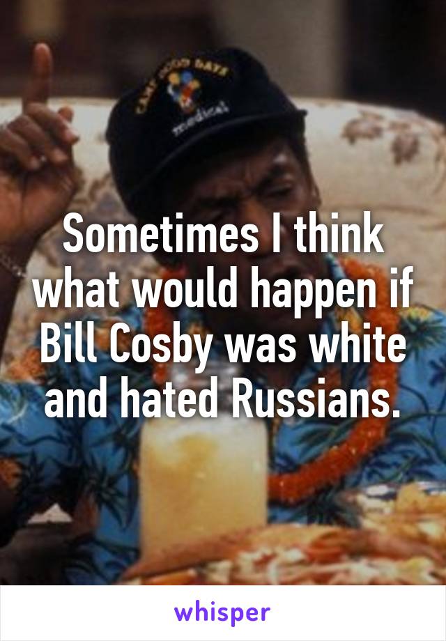 Sometimes I think what would happen if Bill Cosby was white and hated Russians.