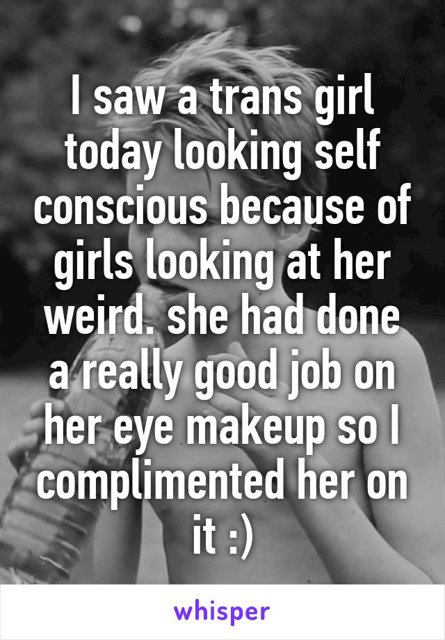 I saw a trans girl today looking self conscious because of girls looking at her weird. she had done a really good job on her eye makeup so I complimented her on it :)