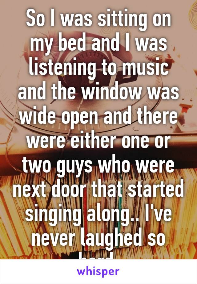 So I was sitting on my bed and I was listening to music and the window was wide open and there were either one or two guys who were next door that started singing along.. I've never laughed so hard.