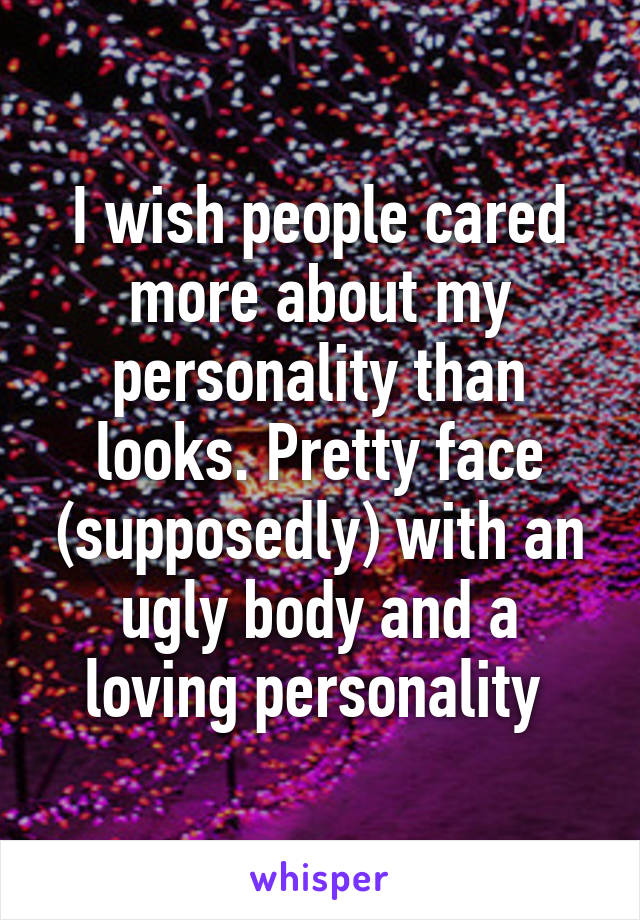 I wish people cared more about my personality than looks. Pretty face (supposedly) with an ugly body and a loving personality 