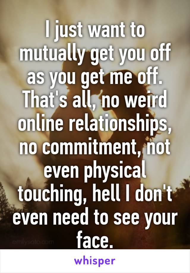 I just want to mutually get you off as you get me off. That's all, no weird online relationships, no commitment, not even physical touching, hell I don't even need to see your face.