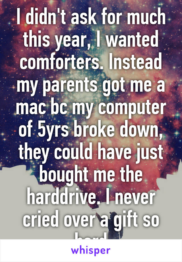 I didn't ask for much this year, I wanted comforters. Instead my parents got me a mac bc my computer of 5yrs broke down, they could have just bought me the harddrive. I never cried over a gift so hard