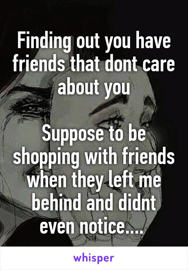 Finding out you have friends that dont care about you

Suppose to be shopping with friends when they left me behind and didnt even notice.... 