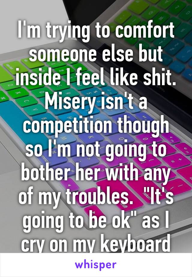 I'm trying to comfort someone else but inside I feel like shit. Misery isn't a competition though so I'm not going to bother her with any of my troubles.  "It's going to be ok" as I cry on my keyboard