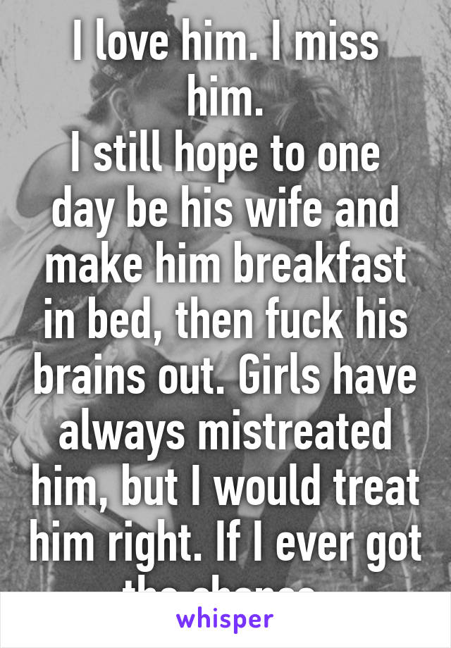 I love him. I miss him.
I still hope to one day be his wife and make him breakfast in bed, then fuck his brains out. Girls have always mistreated him, but I would treat him right. If I ever got the chance.