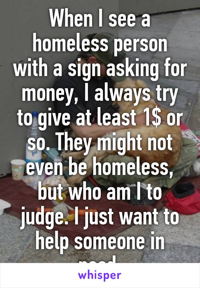 When I see a homeless person with a sign asking for money, I always try to give at least 1$ or so. They might not even be homeless, but who am I to judge. I just want to help someone in need.