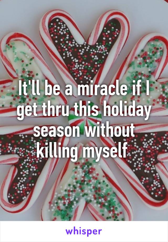 It'll be a miracle if I get thru this holiday season without killing myself 