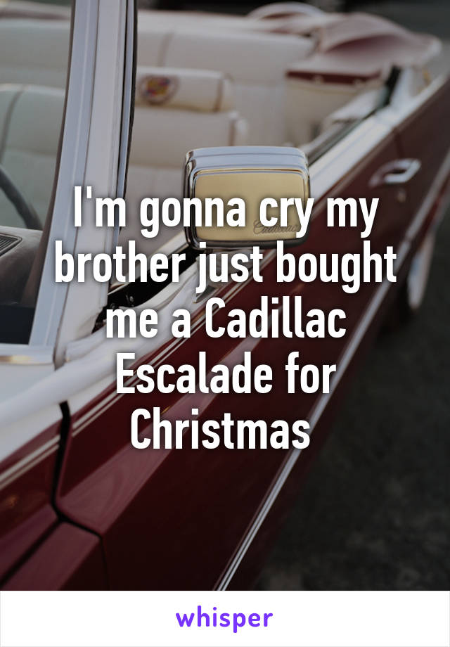 I'm gonna cry my brother just bought me a Cadillac Escalade for Christmas 