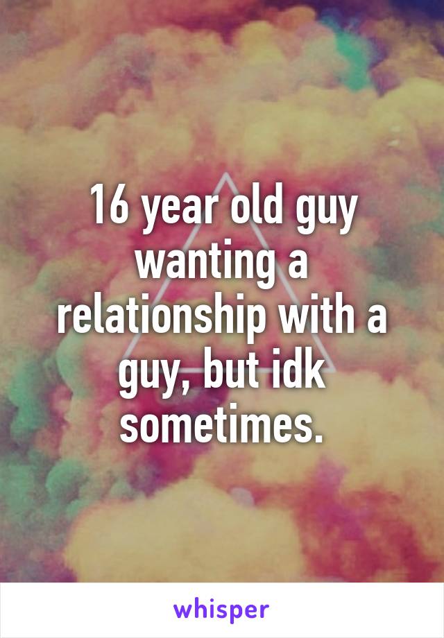 16 year old guy wanting a relationship with a guy, but idk sometimes.