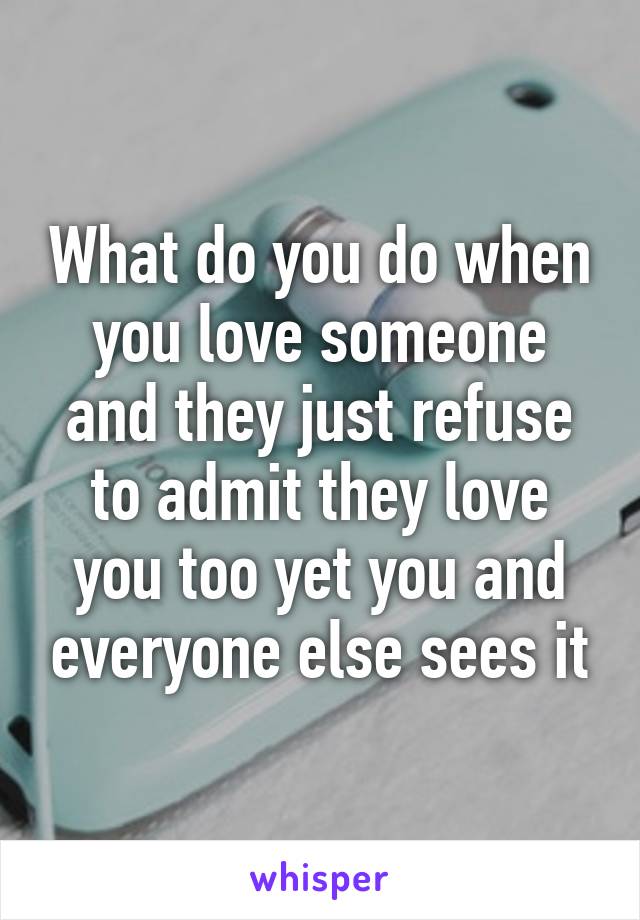 What do you do when you love someone and they just refuse to admit they love you too yet you and everyone else sees it