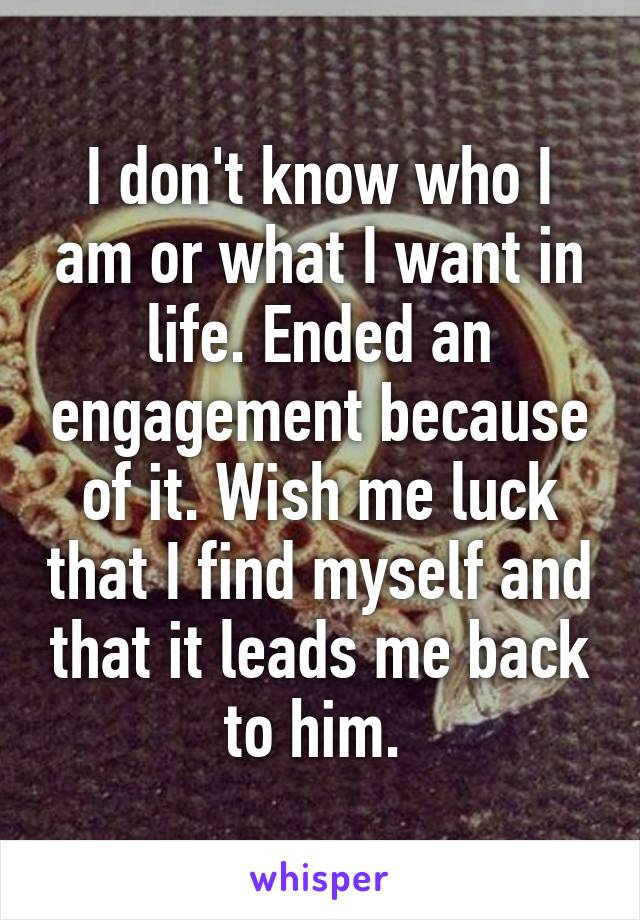 I don't know who I am or what I want in life. Ended an engagement because of it. Wish me luck that I find myself and that it leads me back to him. 