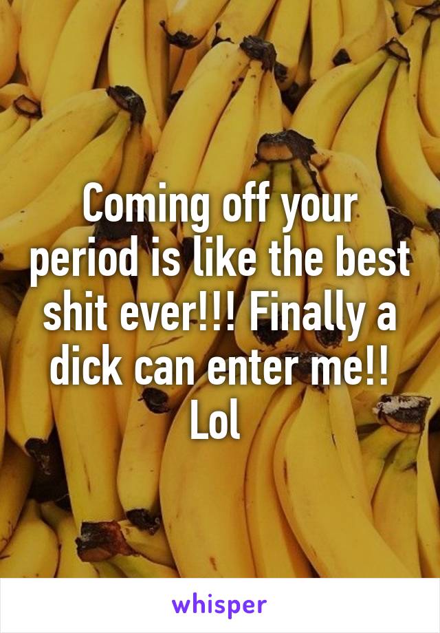 Coming off your period is like the best shit ever!!! Finally a dick can enter me!! Lol 