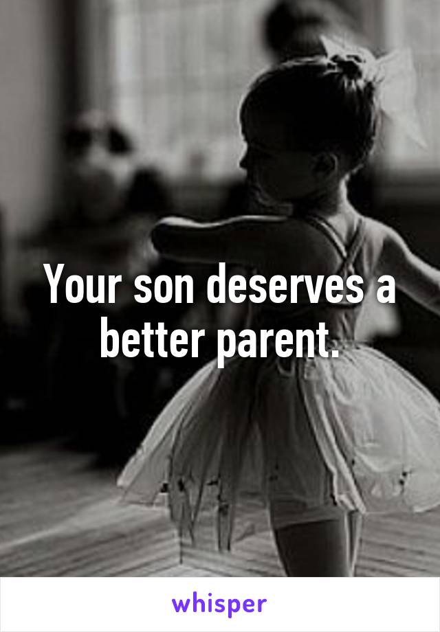 Your son deserves a better parent.