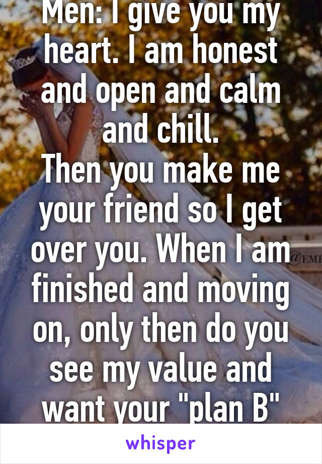 Men: I give you my heart. I am honest and open and calm and chill.
Then you make me your friend so I get over you. When I am finished and moving on, only then do you see my value and want your "plan B" girl. NO. 