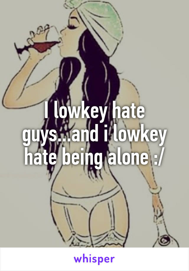 I lowkey hate guys...and i lowkey hate being alone :/