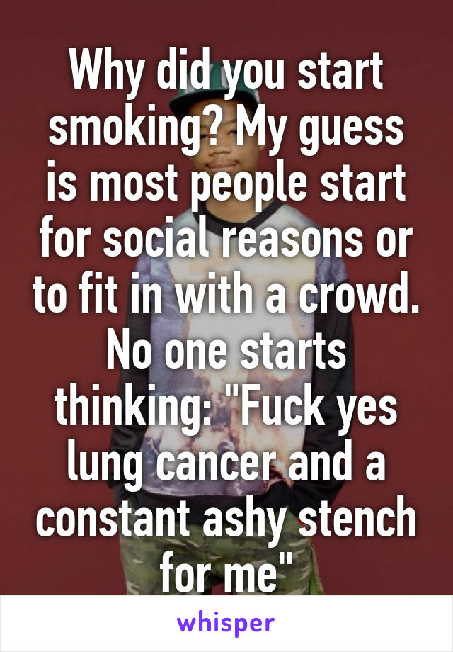 Why did you start smoking? My guess is most people start for social reasons or to fit in with a crowd. No one starts thinking: "Fuck yes lung cancer and a constant ashy stench for me"