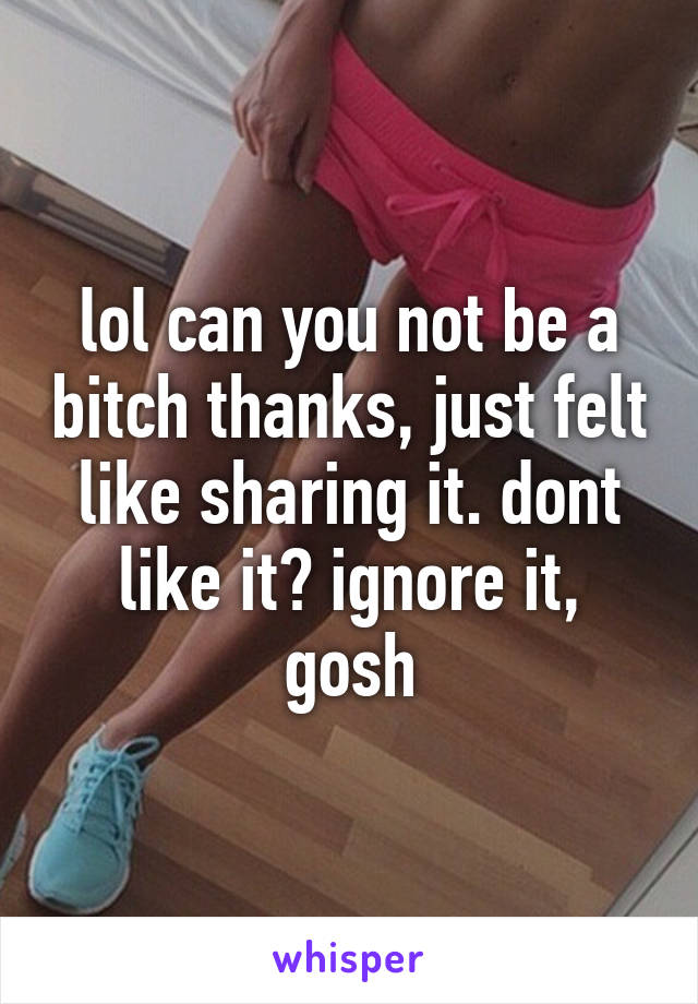 lol can you not be a bitch thanks, just felt like sharing it. dont like it? ignore it, gosh