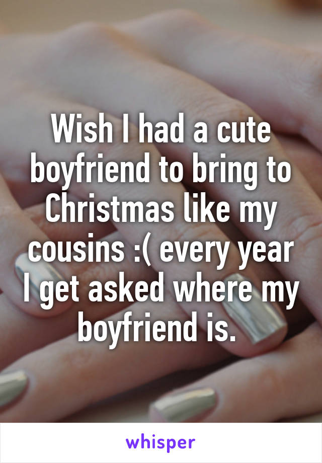 Wish I had a cute boyfriend to bring to Christmas like my cousins :( every year I get asked where my boyfriend is. 