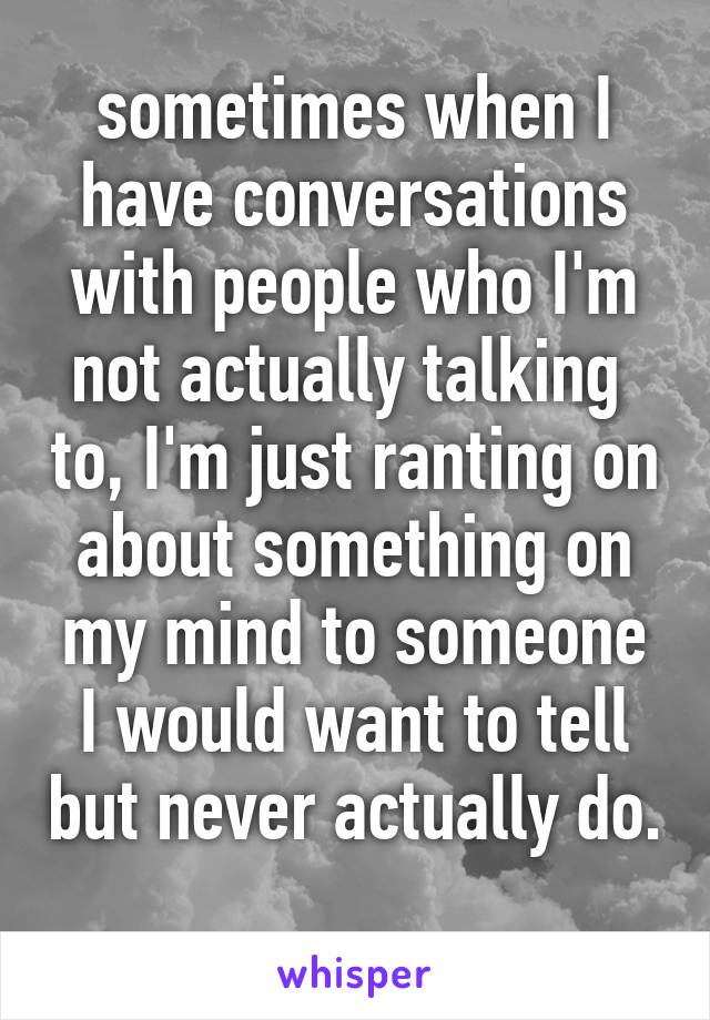 sometimes when I have conversations with people who I'm not actually talking  to, I'm just ranting on about something on my mind to someone I would want to tell but never actually do. 