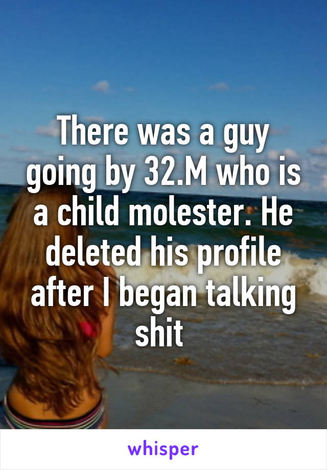 There was a guy going by 32.M who is a child molester. He deleted his profile after I began talking shit 