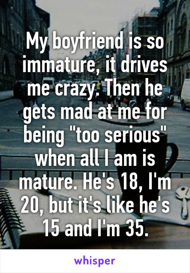 My boyfriend is so immature, it drives me crazy. Then he gets mad at me for being "too serious" when all I am is mature. He's 18, I'm 20, but it's like he's 15 and I'm 35.