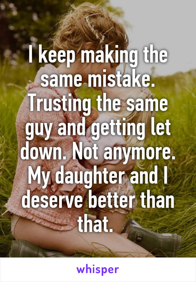 I keep making the same mistake. Trusting the same guy and getting let down. Not anymore. My daughter and I deserve better than that. 