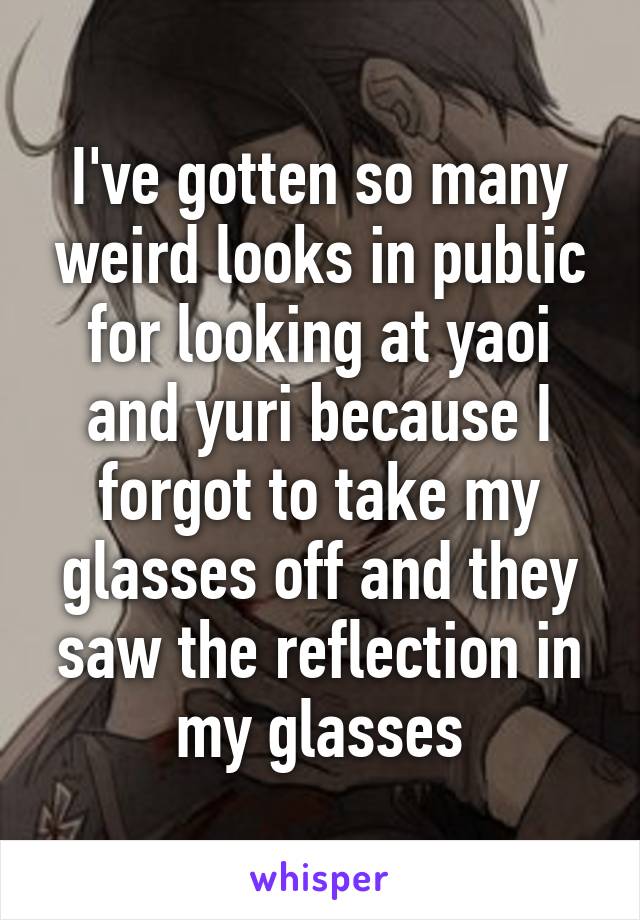 I've gotten so many weird looks in public for looking at yaoi and yuri because I forgot to take my glasses off and they saw the reflection in my glasses