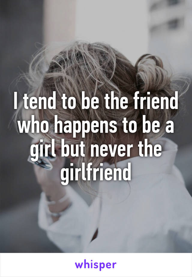 I tend to be the friend who happens to be a girl but never the girlfriend