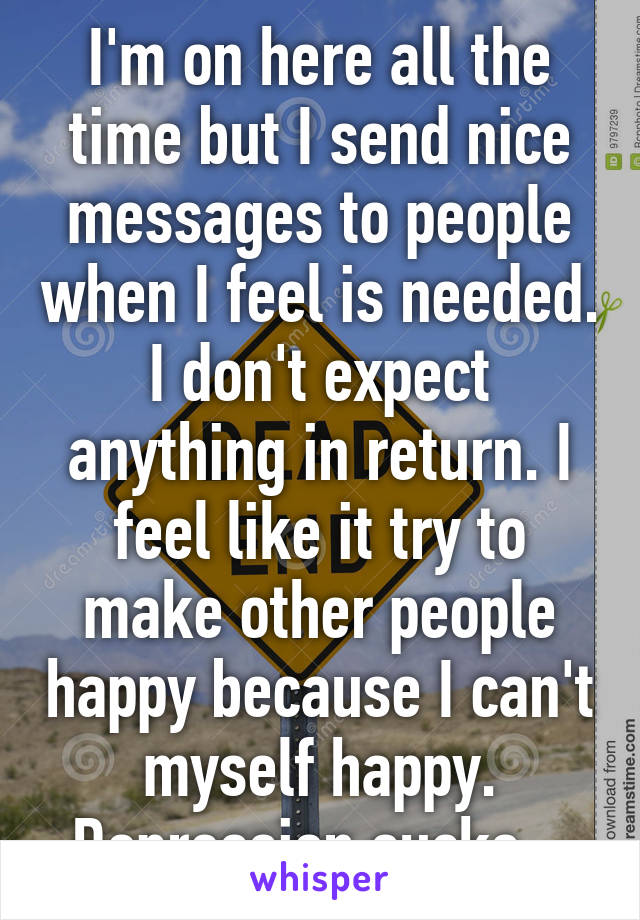 I'm on here all the time but I send nice messages to people when I feel is needed. I don't expect anything in return. I feel like it try to make other people happy because I can't myself happy. Depression sucks...