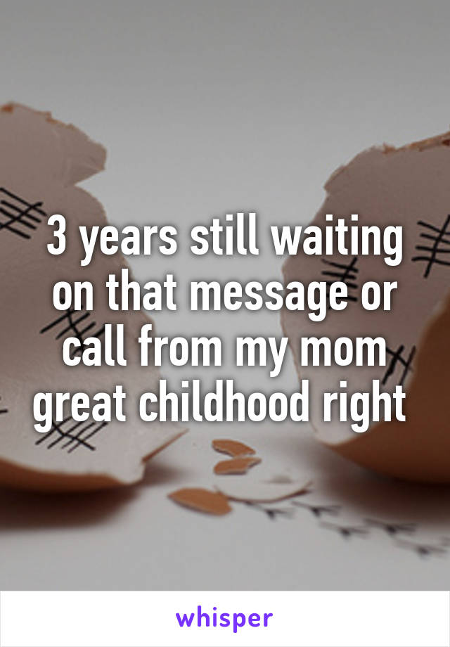 3 years still waiting on that message or call from my mom great childhood right 