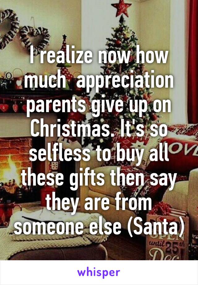 I realize now how much  appreciation parents give up on Christmas. It's so selfless to buy all these gifts then say they are from someone else (Santa)