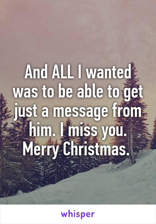 And ALL I wanted was to be able to get just a message from him. I miss you. Merry Christmas. 