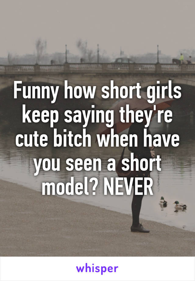 Funny how short girls keep saying they're cute bitch when have you seen a short model? NEVER