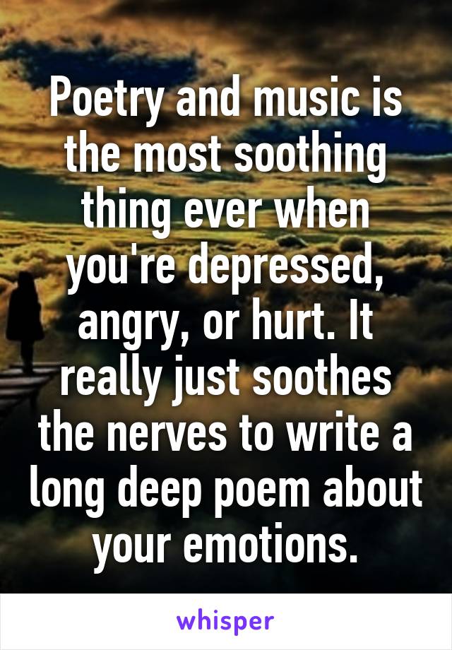 Poetry and music is the most soothing thing ever when you're depressed, angry, or hurt. It really just soothes the nerves to write a long deep poem about your emotions.