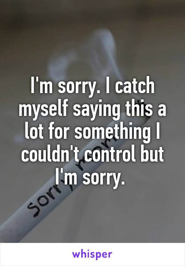 I'm sorry. I catch myself saying this a lot for something I couldn't control but I'm sorry. 