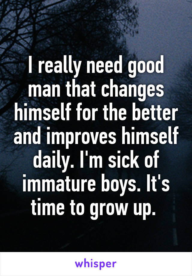 I really need good man that changes himself for the better and improves himself daily. I'm sick of immature boys. It's time to grow up. 