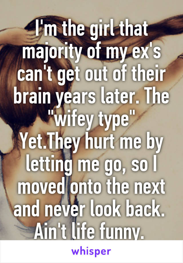 I'm the girl that majority of my ex's can't get out of their brain years later. The "wifey type"
Yet.They hurt me by letting me go, so I moved onto the next and never look back. 
Ain't life funny. 