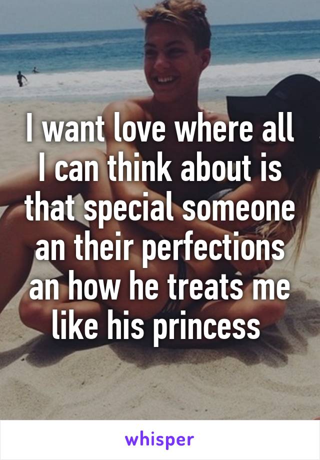 I want love where all I can think about is that special someone an their perfections an how he treats me like his princess 