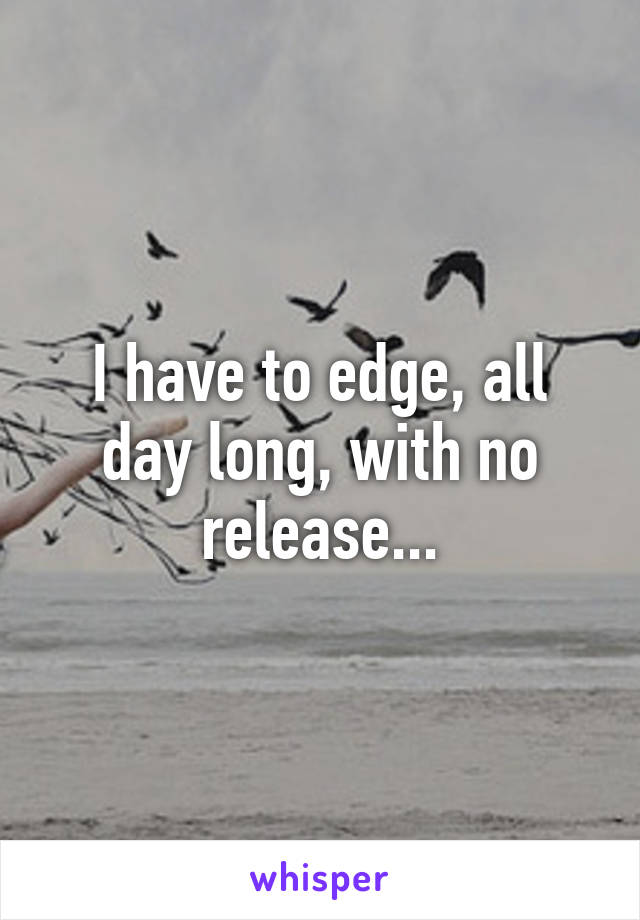 I have to edge, all day long, with no release...