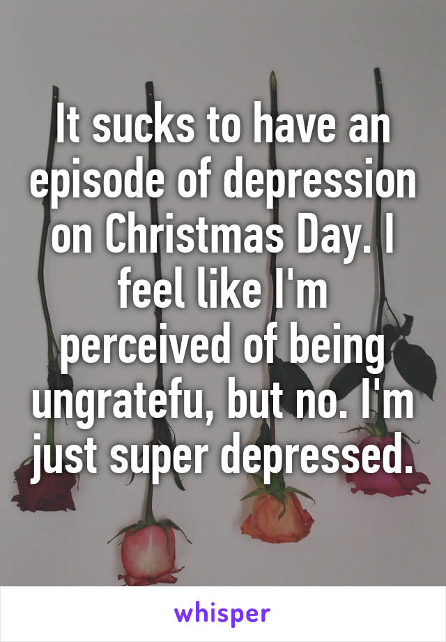 It sucks to have an episode of depression on Christmas Day. I feel like I'm perceived of being ungratefu, but no. I'm just super depressed. 