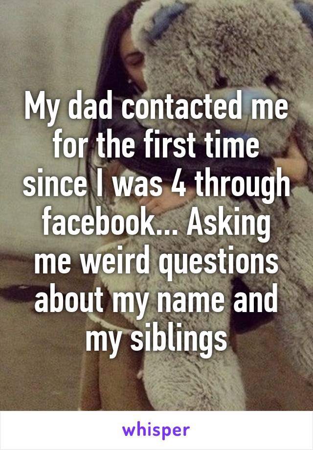 My dad contacted me for the first time since I was 4 through facebook... Asking me weird questions about my name and my siblings