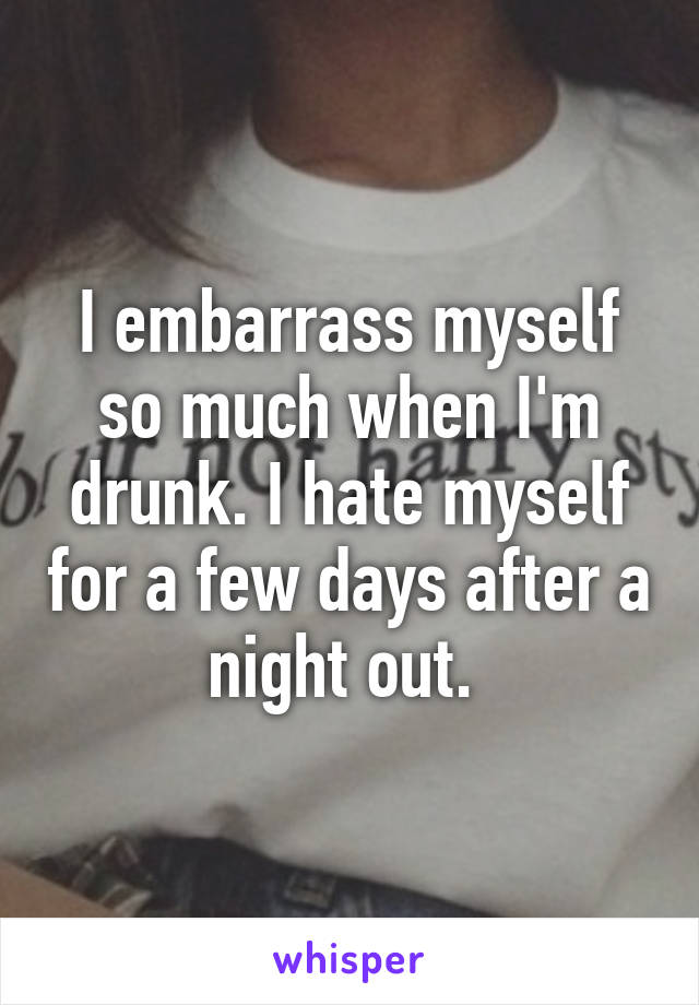 I embarrass myself so much when I'm drunk. I hate myself for a few days after a night out. 