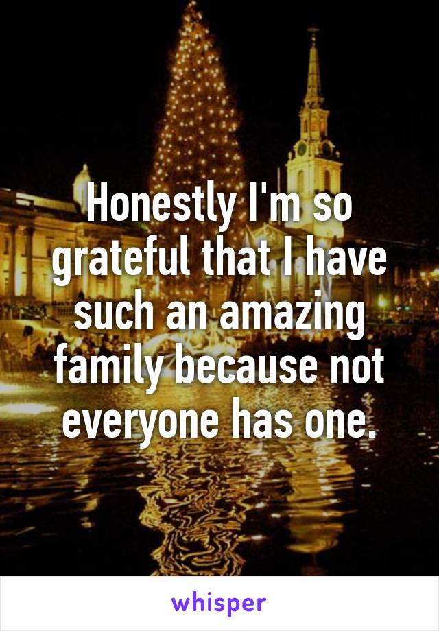 Honestly I'm so grateful that I have such an amazing family because not everyone has one.