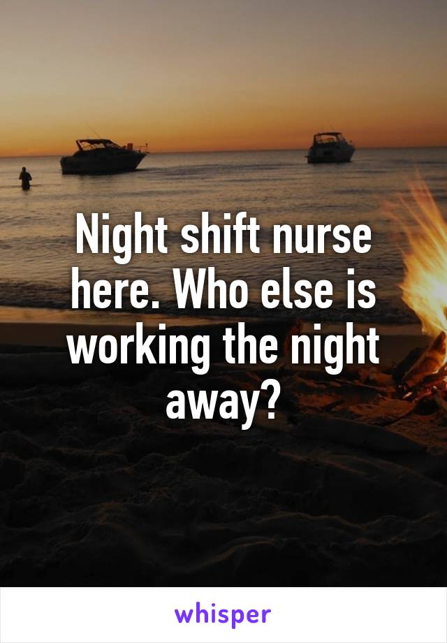 Night shift nurse here. Who else is working the night away?