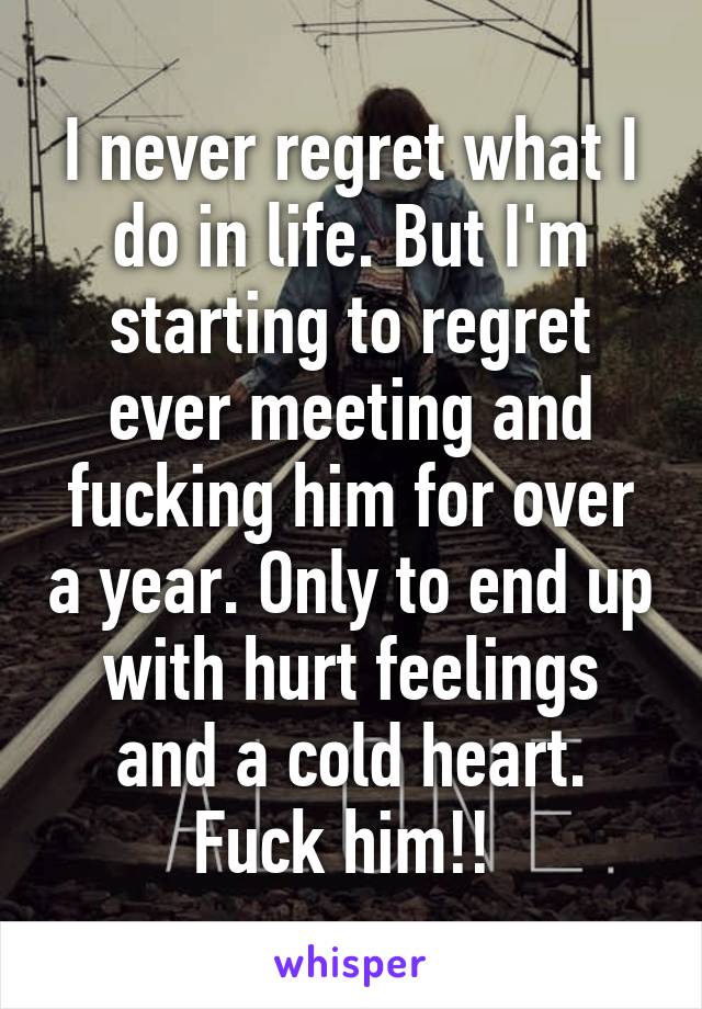 I never regret what I do in life. But I'm starting to regret ever meeting and fucking him for over a year. Only to end up with hurt feelings and a cold heart. Fuck him!! 