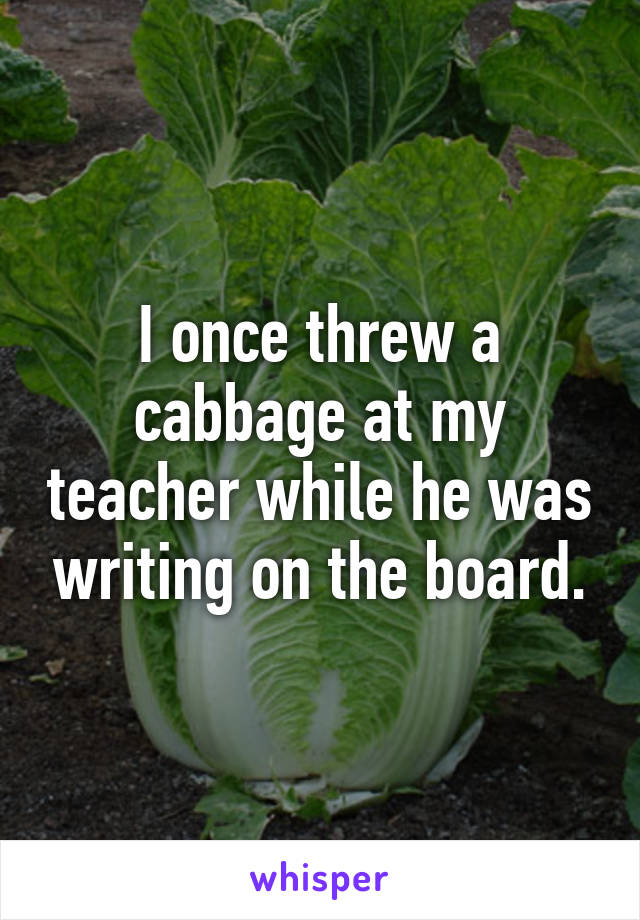 I once threw a cabbage at my teacher while he was writing on the board.