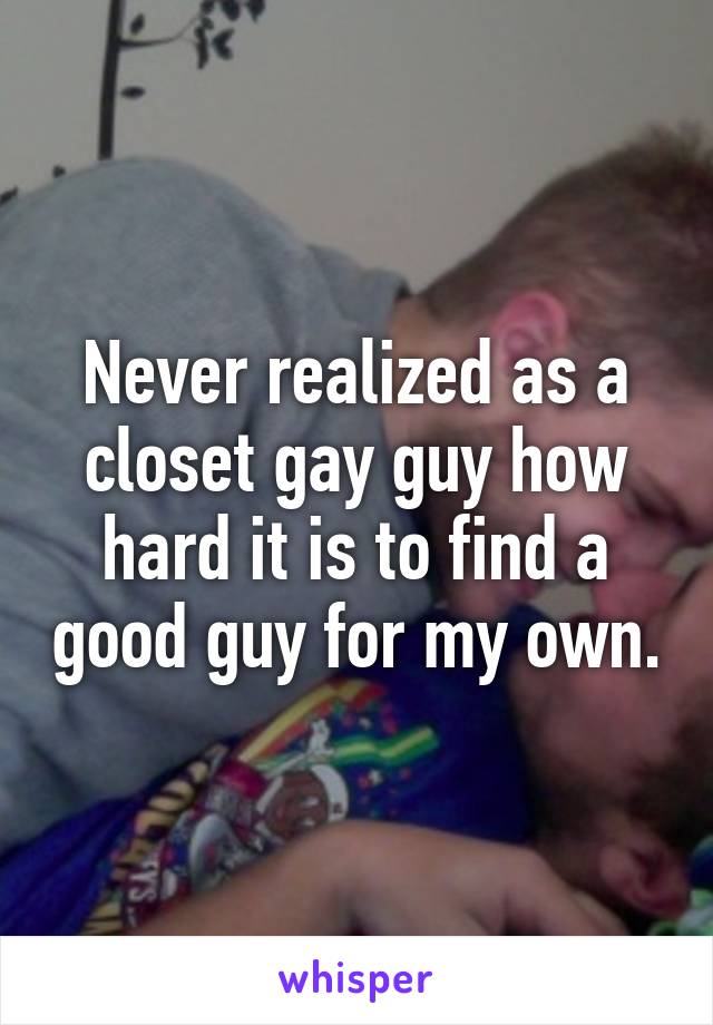 Never realized as a closet gay guy how hard it is to find a good guy for my own.